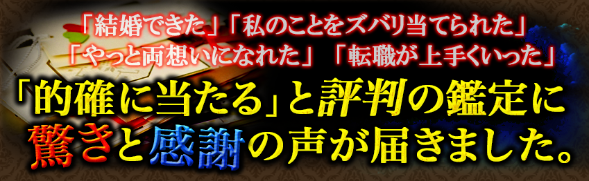 「結婚できた」「私のことをズバリ当てられた」「やっと両想いになれた」「転職が上手くいった」「的確に当たる」と評判の鑑定に驚きと感謝の声が届きました。