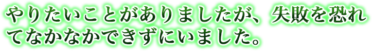 やりたいことがありましたが、失敗を恐れてなかなかできずにいました。
