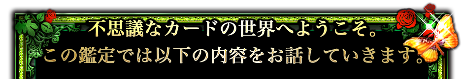 不思議なカードの世界へようこそ。この鑑定では以下の内容をお話していきます。